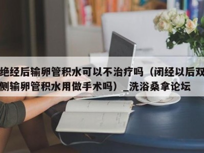 成都绝经后输卵管积水可以不治疗吗（闭经以后双侧输卵管积水用做手术吗）_洗浴桑拿论坛