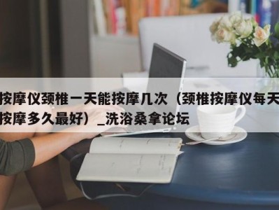 成都按摩仪颈椎一天能按摩几次（颈椎按摩仪每天按摩多久最好）_洗浴桑拿论坛