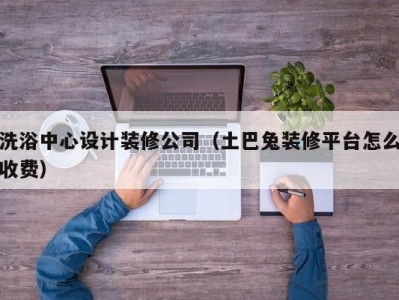 成都洗浴中心设计装修公司（土巴兔装修平台怎么收费）