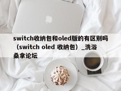 成都switch收纳包和oled版的有区别吗（switch oled 收纳包）_洗浴桑拿论坛