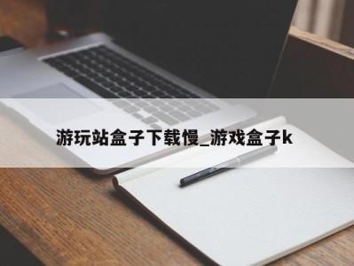 成都游玩站盒子下载慢_游戏盒子k 