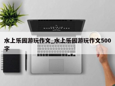 成都水上乐园游玩作文_水上乐园游玩作文500字 