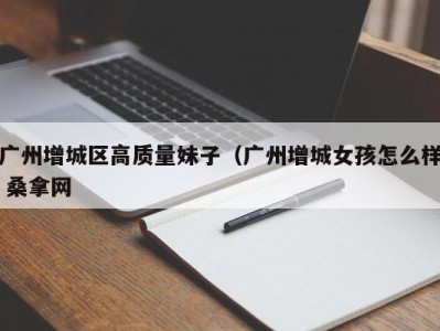 成都广州增城区高质量妹子（广州增城女孩怎么样 桑拿网