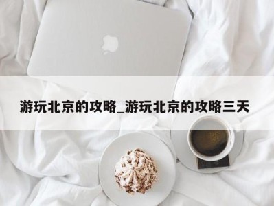 成都游玩北京的攻略_游玩北京的攻略三天 