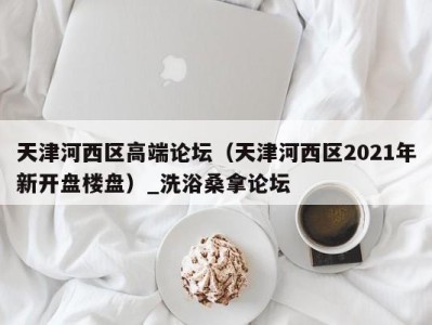 成都天津河西区高端论坛（天津河西区2021年新开盘楼盘）_洗浴桑拿论坛