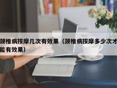 成都颈椎病按摩几次有效果（颈椎病按摩多少次才能有效果）