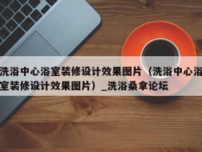 成都洗浴中心浴室装修设计效果图片（洗浴中心浴室装修设计效果图片）_洗浴桑拿论坛