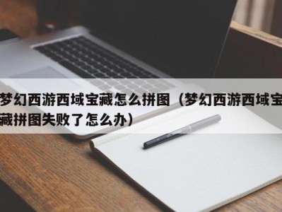 成都梦幻西游西域宝藏怎么拼图（梦幻西游西域宝藏拼图失败了怎么办）