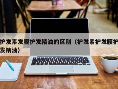 成都护发素发膜护发精油的区别（护发素护发膜护发精油）