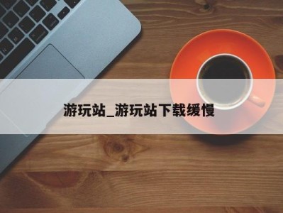 成都游玩站_游玩站下载缓慢 