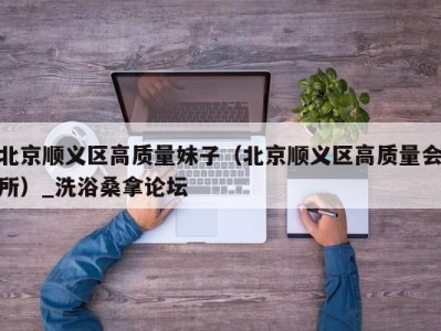 成都北京顺义区高质量妹子（北京顺义区高质量会所）_洗浴桑拿论坛