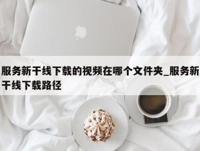 成都服务新干线下载的视频在哪个文件夹_服务新干线下载路径 