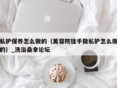 成都私护保养怎么做的（美容院徒手做私护怎么做的）_洗浴桑拿论坛