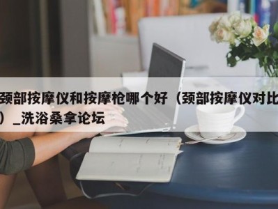 成都颈部按摩仪和按摩枪哪个好（颈部按摩仪对比）_洗浴桑拿论坛