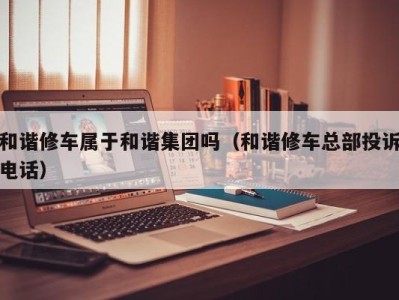 成都和谐修车属于和谐集团吗（和谐修车总部投诉电话）