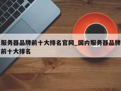 成都服务器品牌前十大排名官网_国内服务器品牌前十大排名 