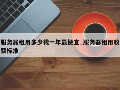 成都服务器租用多少钱一年最便宜_服务器租用收费标准 