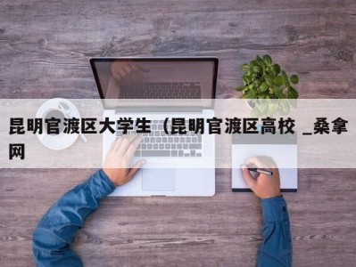 成都昆明官渡区大学生（昆明官渡区高校 _桑拿网