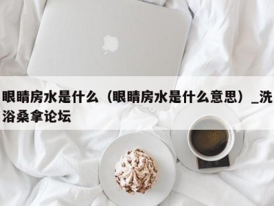 成都眼睛房水是什么（眼睛房水是什么意思）_洗浴桑拿论坛