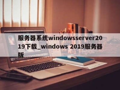 成都服务器系统windowsserver2019下载_windows 2019服务器版 