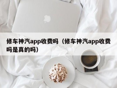 成都修车神汽app收费吗（修车神汽app收费吗是真的吗）